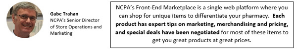 NCPA's Front-End Marketplace is a single web platform where you can shop for unique items to differentiate your pharmacy.  Each product has expert tips on marketing, merchandising and pricing, and special deals have been negotiated for most of these items to get you great products at great prices.